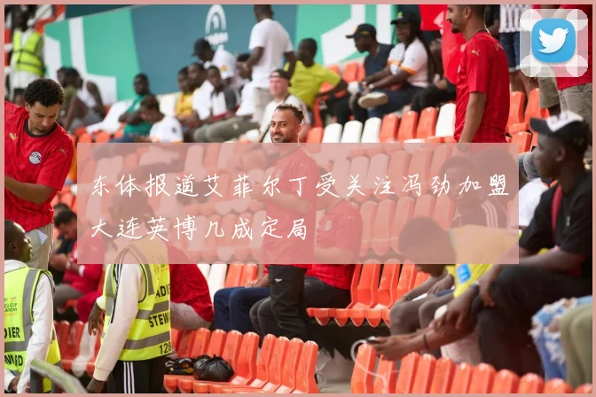 东体报道艾菲尔丁受关注冯劲加盟大连英博几成定局