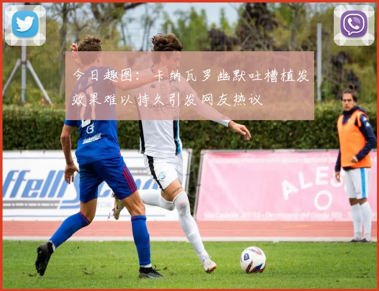 今日趣图：卡纳瓦罗幽默吐槽植发效果难以持久引发网友热议