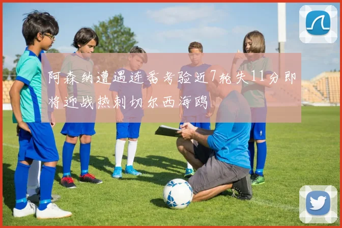 阿森纳遭遇连番考验近7轮失11分即将迎战热刺切尔西海鸥