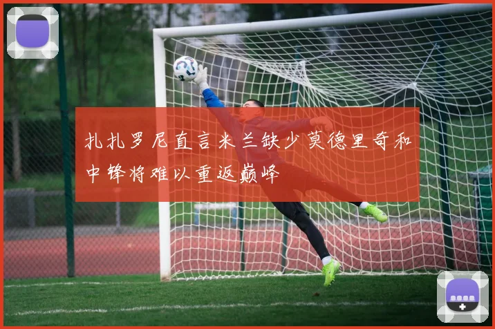 扎扎罗尼直言米兰缺少莫德里奇和中锋将难以重返巅峰