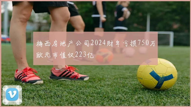 梅西房地产公司2024财年亏损750万欧元市值仅223亿