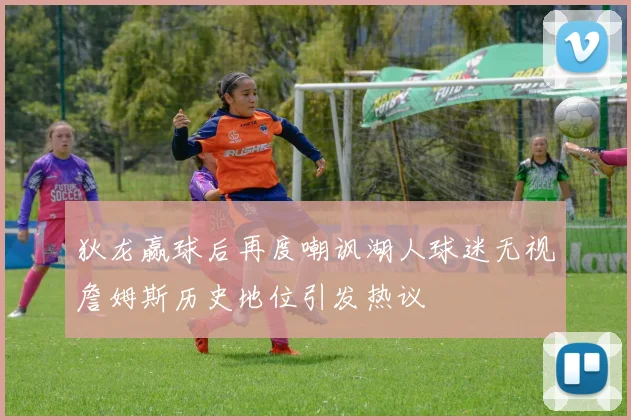 狄龙赢球后再度嘲讽湖人球迷无视詹姆斯历史地位引发热议