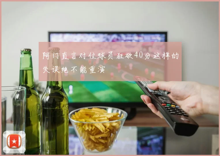 阿门直言对位球员狂砍40分这样的失误绝不能重演