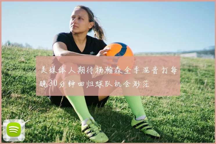 美媒体人期待杨瀚森全季混音打每晚30分钟回归球队机会渺茫
