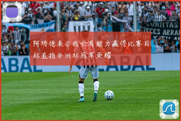 阿玛德表示我们有能力赢得比赛目标直指非洲杯冠军荣耀