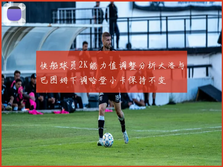 快船球员2K能力值调整分析大洛与巴图姆下调哈登小卡保持不变