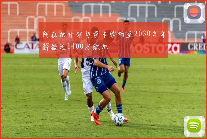 阿森纳计划与萨卡续约至2030年年薪接近1400万欧元