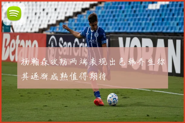 杨瀚森攻防两端表现出色韩乔生称其逐渐成熟值得期待
