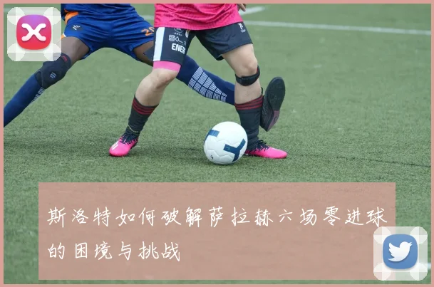 斯洛特如何破解萨拉赫六场零进球的困境与挑战