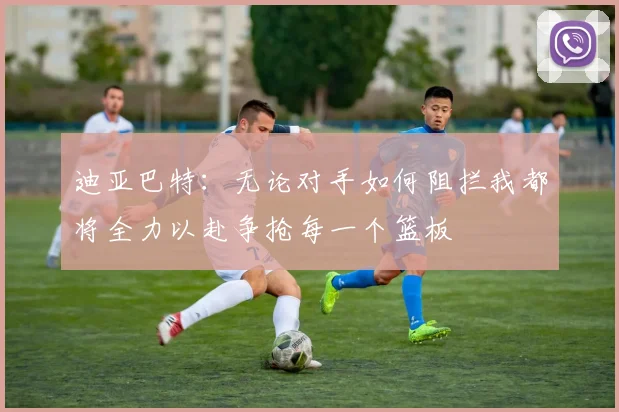 迪亚巴特：无论对手如何阻拦我都将全力以赴争抢每一个篮板