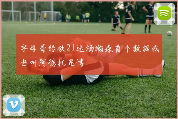 字母哥怒砍21送杨瀚森首个数据我也叫阿德托昆博