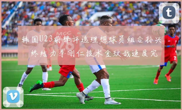 韩国U23前锋评选理想球员组合孙兴慜终结力李刚仁技术金玟哉速度完美融合