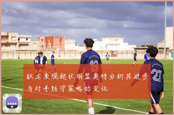 狄龙表现起伏明显奥特分析其进步与对手防守策略的变化
