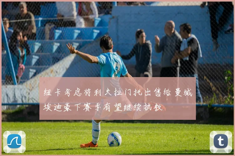 纽卡考虑将利夫拉门托出售给曼城埃迪豪下赛季有望继续执教