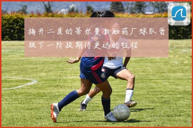梅开二度的蒂尔曼激励药厂球队晋级下一阶段期待更远的征程