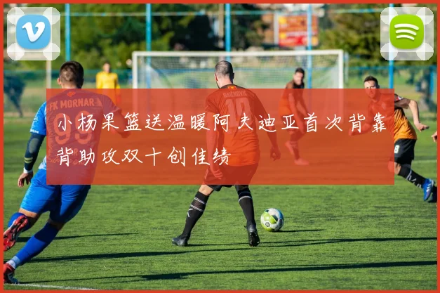 小杨果篮送温暖阿夫迪亚首次背靠背助攻双十创佳绩